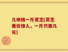 几块钱一斤灵芝(灵芝售价惊人，一斤只需几元)