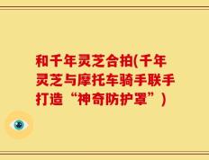 和千年灵芝合拍(千年灵芝与摩托车骑手联手打造“神奇防护罩”)