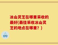 冰山灵芝在哪里采收的最好(最佳采收冰山灵芝的地点在哪里？)