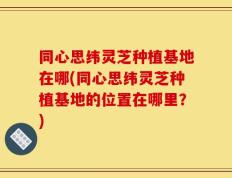同心思纬灵芝种植基地在哪(同心思纬灵芝种植基地的位置在哪里？)