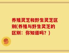 养殖灵芝和野生灵芝区别(养殖与野生灵芝的区别：你知道吗？)