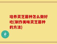 培养灵芝菌种怎么做好吃(制作美味灵芝菌种的方法)