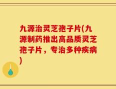 九源治灵芝孢子片(九源制药推出高品质灵芝孢子片，专治多种疾病)