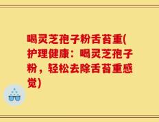 喝灵芝孢子粉舌苔重(护理健康：喝灵芝孢子粉，轻松去除舌苔重感觉)