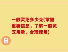 一般灵芝多少克(掌握重要信息，了解一般灵芝用量，合理使用)