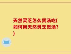 天然灵芝怎么煲汤吃(如何用天然灵芝煲汤？)