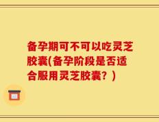 备孕期可不可以吃灵芝胶囊(备孕阶段是否适合服用灵芝胶囊？)