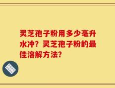 灵芝孢子粉用多少毫升水冲？灵芝孢子粉的最佳溶解方法？