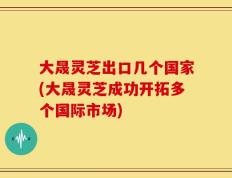 大晟灵芝出口几个国家(大晟灵芝成功开拓多个国际市场)