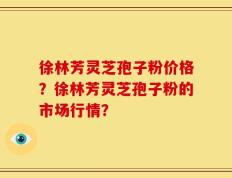 徐林芳灵芝孢子粉价格？徐林芳灵芝孢子粉的市场行情？