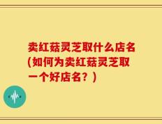 卖红菇灵芝取什么店名(如何为卖红菇灵芝取一个好店名？)