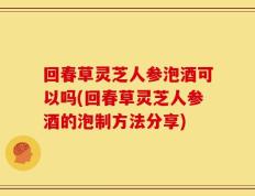 回春草灵芝人参泡酒可以吗(回春草灵芝人参酒的泡制方法分享)