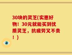 30块的灵芝(实惠好物！30元就能买到优质灵芝，抗疲劳又不贵！)