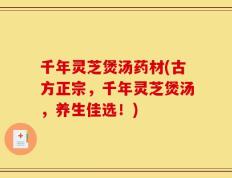 千年灵芝煲汤药材(古方正宗，千年灵芝煲汤，养生佳选！)