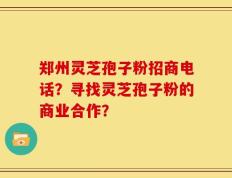 郑州灵芝孢子粉招商电话？寻找灵芝孢子粉的商业合作？