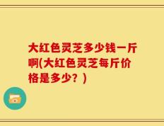 大红色灵芝多少钱一斤啊(大红色灵芝每斤价格是多少？)