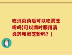 吃消炎药后可以吃灵芝粉吗(可以同时服用消炎药和灵芝粉吗？)