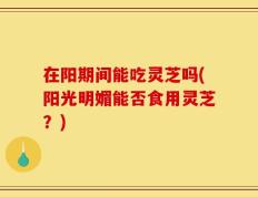 在阳期间能吃灵芝吗(阳光明媚能否食用灵芝？)