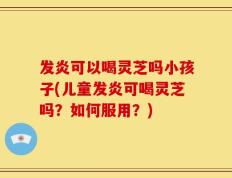 发炎可以喝灵芝吗小孩子(儿童发炎可喝灵芝吗？如何服用？)