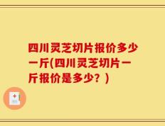四川灵芝切片报价多少一斤(四川灵芝切片一斤报价是多少？)