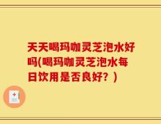 天天喝玛咖灵芝泡水好吗(喝玛咖灵芝泡水每日饮用是否良好？)