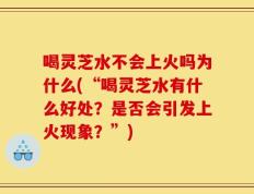 喝灵芝水不会上火吗为什么(“喝灵芝水有什么好处？是否会引发上火现象？”)