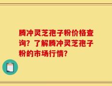 腾冲灵芝孢子粉价格查询？了解腾冲灵芝孢子粉的市场行情？