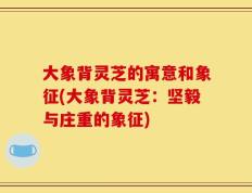 大象背灵芝的寓意和象征(大象背灵芝：坚毅与庄重的象征)