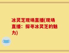 冰灵芝现场直播(现场直播：探寻冰灵芝的魅力)