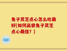 兔子灵芝点心怎么吃最好(如何品尝兔子灵芝点心最佳？)