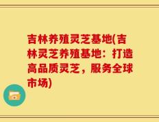 吉林养殖灵芝基地(吉林灵芝养殖基地：打造高品质灵芝，服务全球市场)