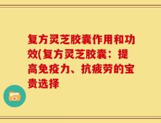 复方灵芝胶囊作用和功效(复方灵芝胶囊：提高免疫力、抗疲劳的宝贵选择