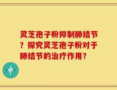 灵芝孢子粉抑制肺结节？探究灵芝孢子粉对于肺结节的治疗作用？