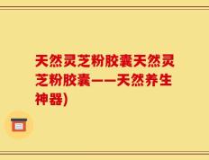 天然灵芝粉胶囊天然灵芝粉胶囊——天然养生神器)