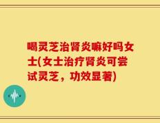 喝灵芝治肾炎嘛好吗女士(女士治疗肾炎可尝试灵芝，功效显著)
