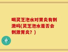 喝灵芝泡水对胃炎有刺激吗(灵芝泡水是否会刺激胃炎？)