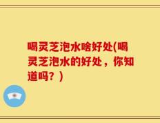 喝灵芝泡水啥好处(喝灵芝泡水的好处，你知道吗？)
