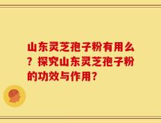 山东灵芝孢子粉有用么？探究山东灵芝孢子粉的功效与作用？