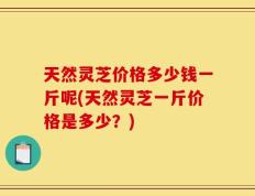 天然灵芝价格多少钱一斤呢(天然灵芝一斤价格是多少？)