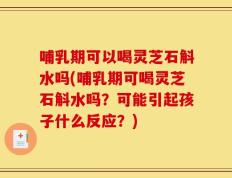 哺乳期可以喝灵芝石斛水吗(哺乳期可喝灵芝石斛水吗？可能引起孩子什么反应？)