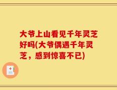 大爷上山看见千年灵芝好吗(大爷偶遇千年灵芝，感到惊喜不已)