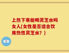 上热下寒能喝灵芝水吗女人(女性是否适合饮用热性灵芝水？)