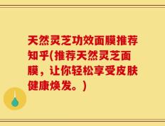 天然灵芝功效面膜推荐知乎(推荐天然灵芝面膜，让你轻松享受皮肤健康焕发。)
