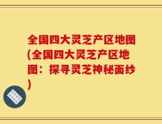 全国四大灵芝产区地图(全国四大灵芝产区地图：探寻灵芝神秘面纱)