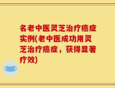 名老中医灵芝治疗癌症实例(老中医成功用灵芝治疗癌症，获得显著疗效)