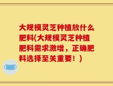 大规模灵芝种植放什么肥料(大规模灵芝种植肥料需求激增，正确肥料选择至关重要！)