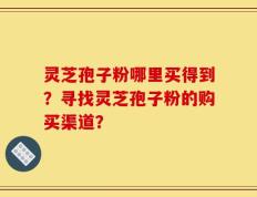 灵芝孢子粉哪里买得到？寻找灵芝孢子粉的购买渠道？