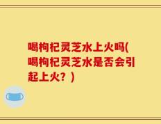 喝枸杞灵芝水上火吗(喝枸杞灵芝水是否会引起上火？)