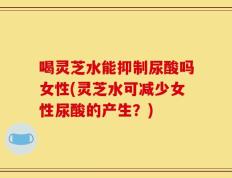 喝灵芝水能抑制尿酸吗女性(灵芝水可减少女性尿酸的产生？)
