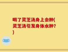 喝了灵芝汤身上会肿(灵芝汤引发身体水肿？)